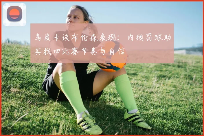乌度卡谈布伦森表现：内线罚球助其找回比赛节奏与自信