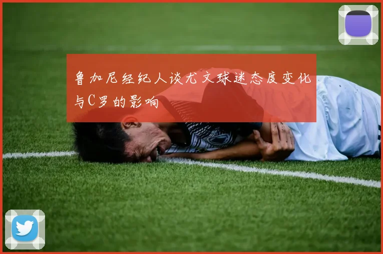 鲁加尼经纪人谈尤文球迷态度变化与C罗的影响