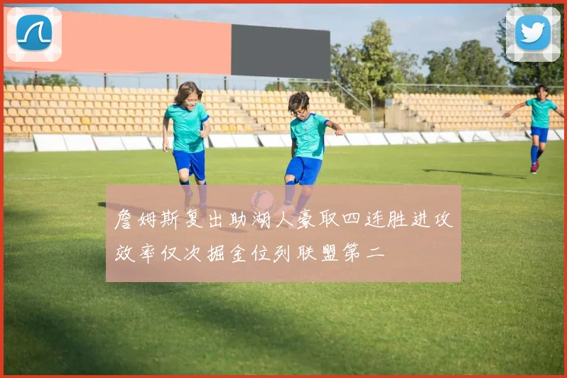詹姆斯复出助湖人豪取四连胜进攻效率仅次掘金位列联盟第二