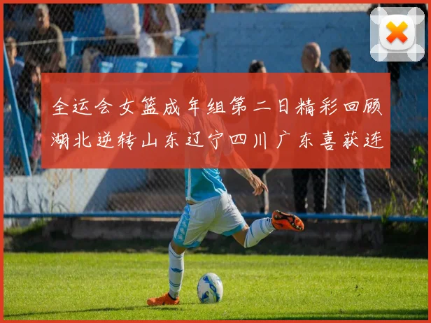 全运会女篮成年组第二日精彩回顾湖北逆转山东辽宁四川广东喜获连胜