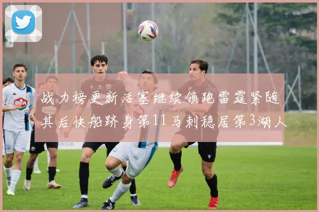 战力榜更新活塞继续领跑雷霆紧随其后快船跻身第11马刺稳居第3湖人排名第13