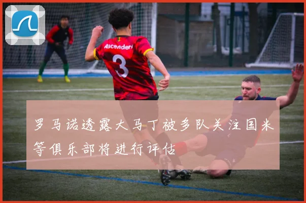 罗马诺透露大马丁被多队关注国米等俱乐部将进行评估
