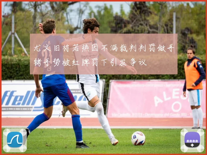 尤文旧将若热因不满裁判判罚做手铐手势被红牌罚下引发争议