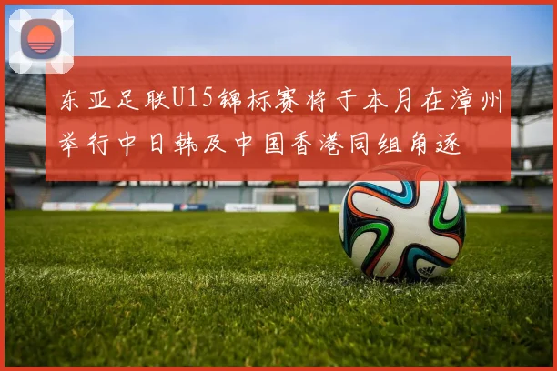 东亚足联U15锦标赛将于本月在漳州举行中日韩及中国香港同组角逐