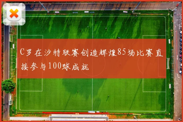 C罗在沙特联赛创造辉煌85场比赛直接参与100球成就