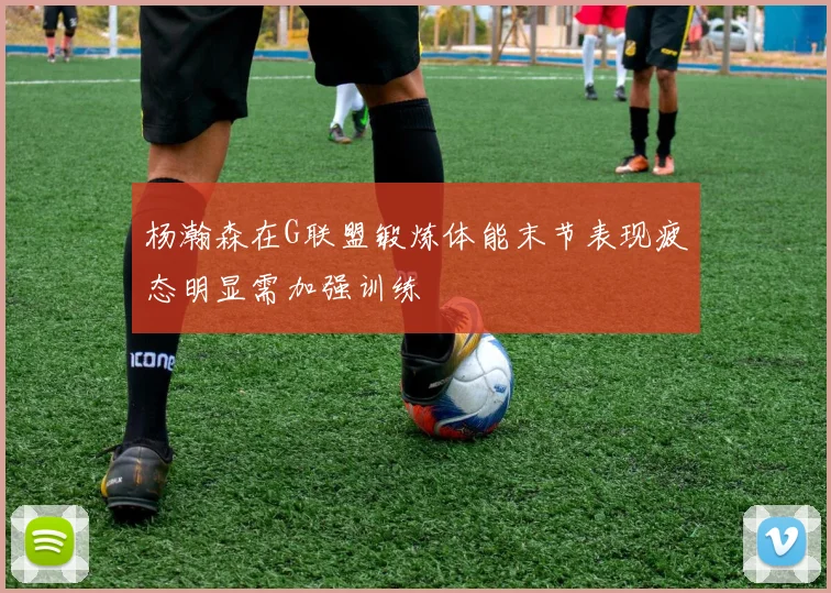 杨瀚森在G联盟锻炼体能末节表现疲态明显需加强训练