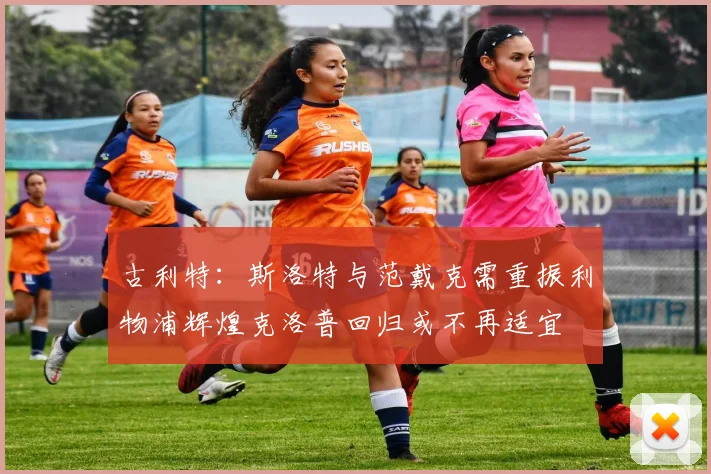 古利特：斯洛特与范戴克需重振利物浦辉煌克洛普回归或不再适宜