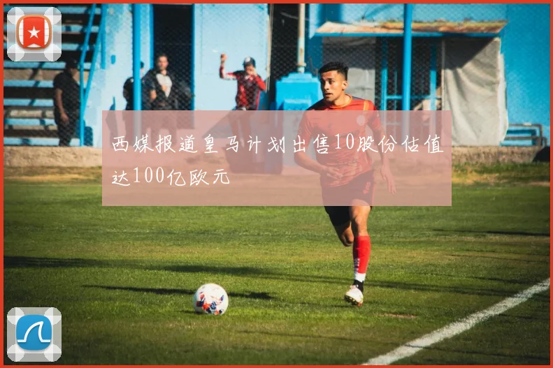 西媒报道皇马计划出售10股份估值达100亿欧元