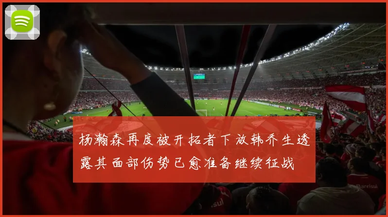 杨瀚森再度被开拓者下放韩乔生透露其面部伤势已愈准备继续征战