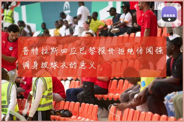 普特拉斯回应巴黎报价拒绝传闻强调身披球衣的意义