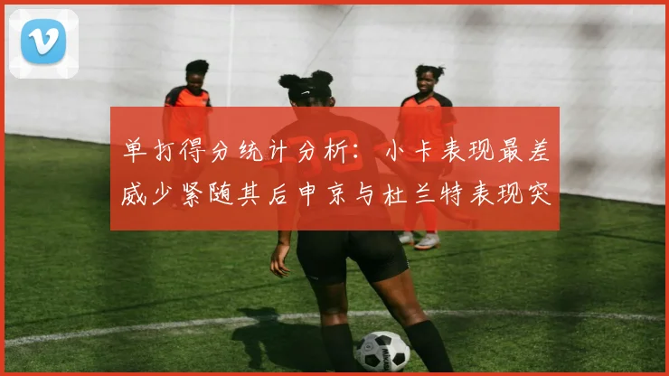 单打得分统计分析：小卡表现最差威少紧随其后申京与杜兰特表现突出