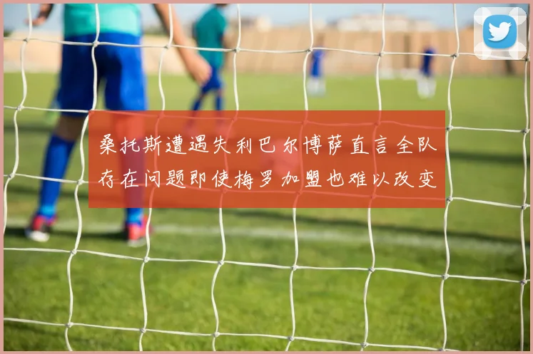 桑托斯遭遇失利巴尔博萨直言全队存在问题即使梅罗加盟也难以改变