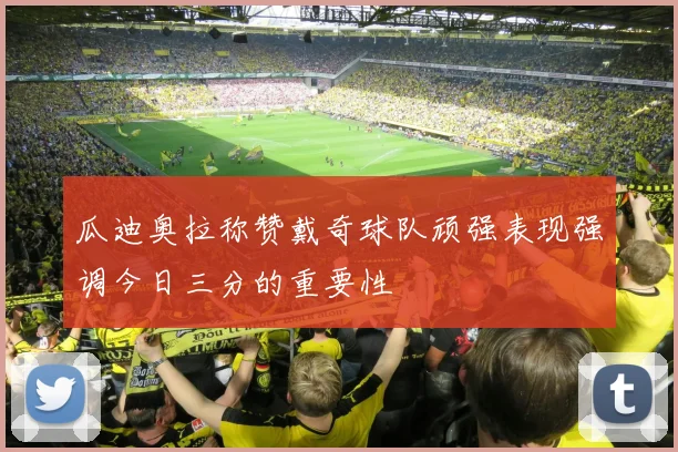瓜迪奥拉称赞戴奇球队顽强表现强调今日三分的重要性