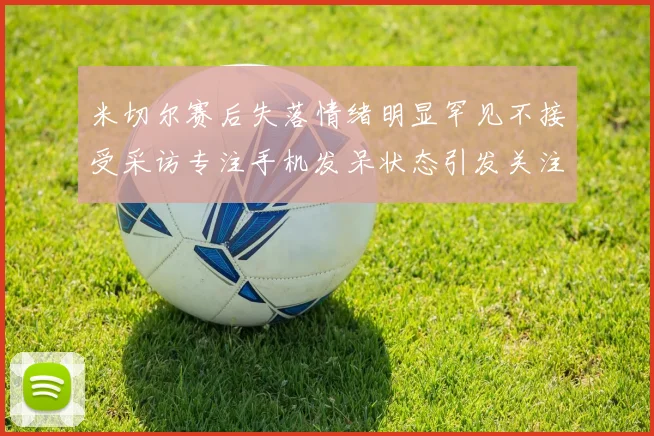 米切尔赛后失落情绪明显罕见不接受采访专注手机发呆状态引发关注