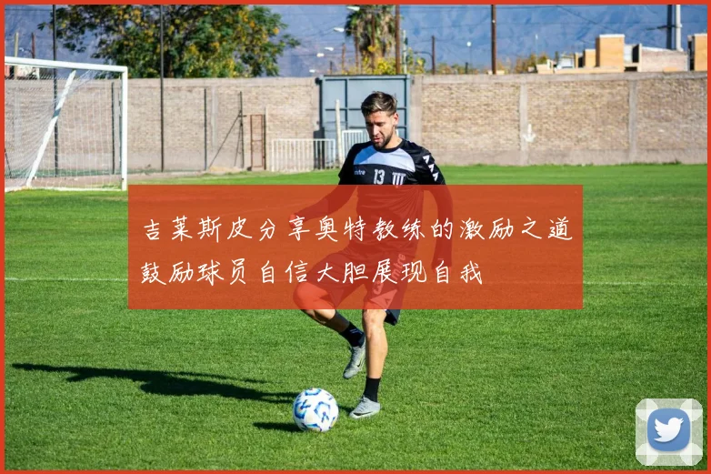 吉莱斯皮分享奥特教练的激励之道鼓励球员自信大胆展现自我