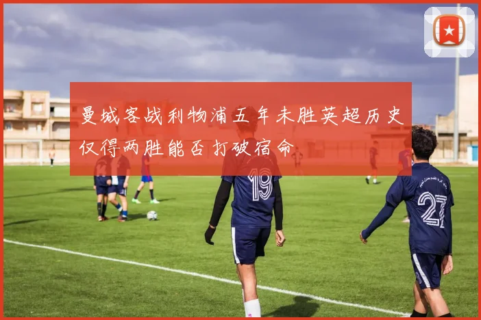 曼城客战利物浦五年未胜英超历史仅得两胜能否打破宿命