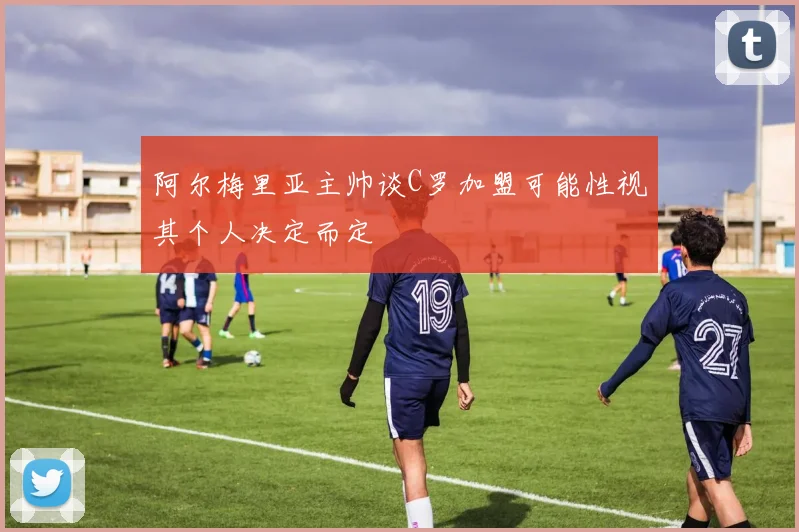 阿尔梅里亚主帅谈C罗加盟可能性视其个人决定而定