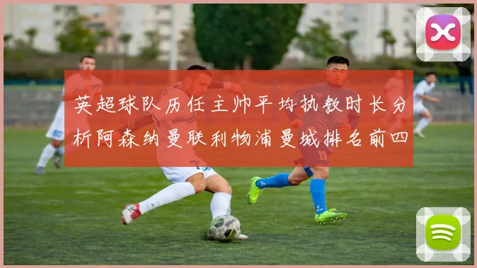 英超球队历任主帅平均执教时长分析阿森纳曼联利物浦曼城排名前四