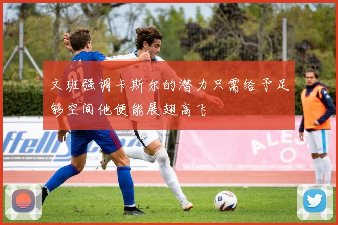 文班强调卡斯尔的潜力只需给予足够空间他便能展翅高飞