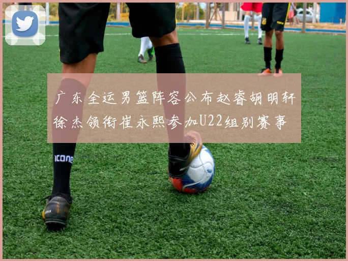 广东全运男篮阵容公布赵睿胡明轩徐杰领衔崔永熙参加U22组别赛事