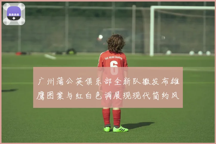广州蒲公英俱乐部全新队徽发布雄鹰图案与红白色调展现现代简约风格