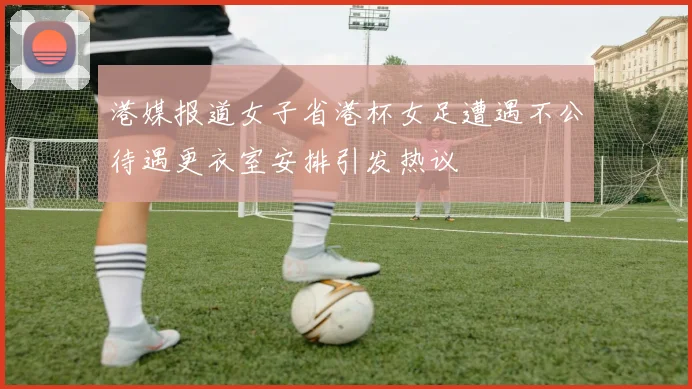 港媒报道女子省港杯女足遭遇不公待遇更衣室安排引发热议