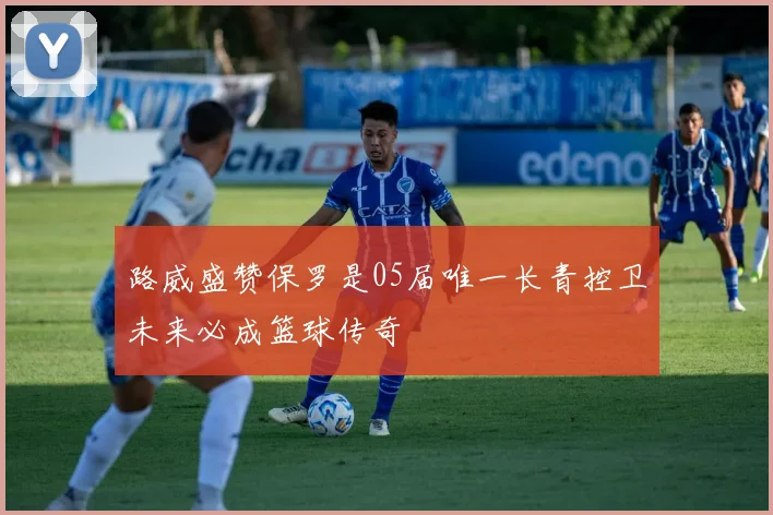 路威盛赞保罗是05届唯一长青控卫未来必成篮球传奇