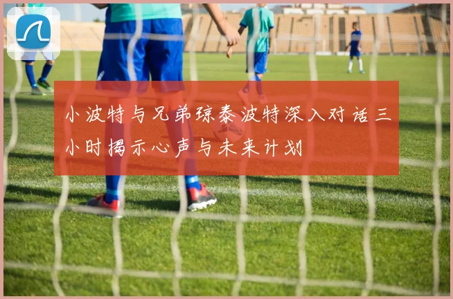 小波特与兄弟琼泰波特深入对话三小时揭示心声与未来计划