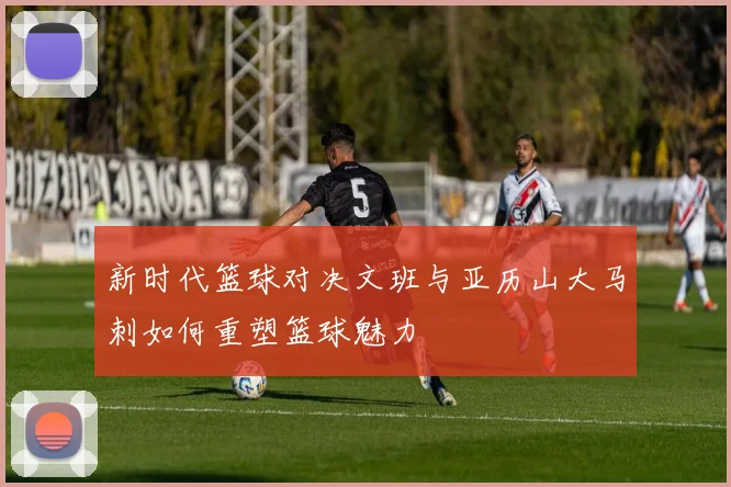 新时代篮球对决文班与亚历山大马刺如何重塑篮球魅力