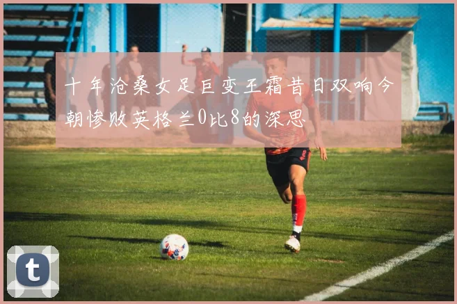 十年沧桑女足巨变王霜昔日双响今朝惨败英格兰0比8的深思