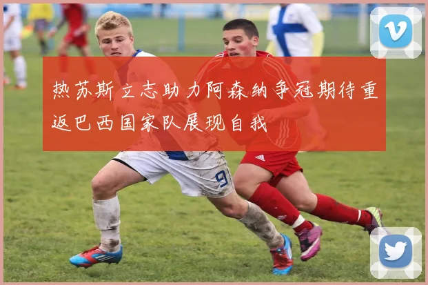 热苏斯立志助力阿森纳争冠期待重返巴西国家队展现自我