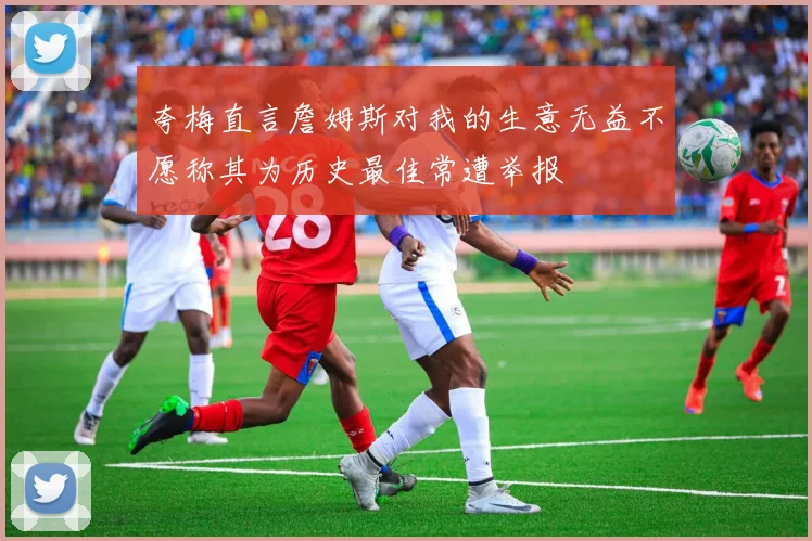 夸梅直言詹姆斯对我的生意无益不愿称其为历史最佳常遭举报