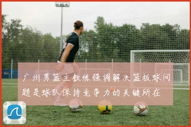 广州男篮主教练强调解决篮板球问题是球队保持竞争力的关键所在