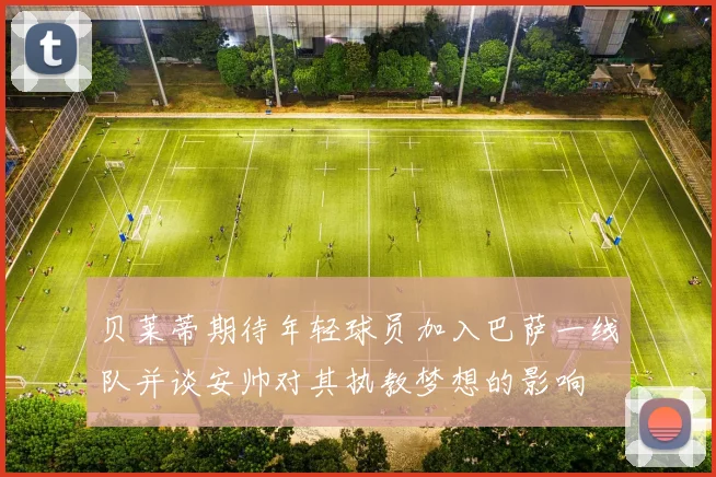 贝莱蒂期待年轻球员加入巴萨一线队并谈安帅对其执教梦想的影响