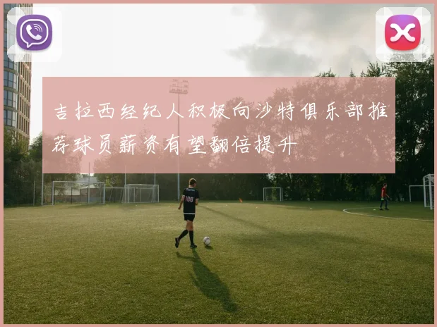 吉拉西经纪人积极向沙特俱乐部推荐球员薪资有望翻倍提升