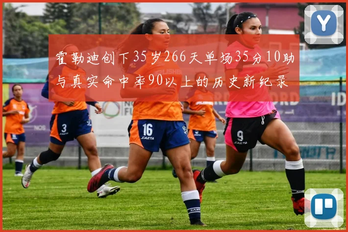 霍勒迪创下35岁266天单场35分10助与真实命中率90以上的历史新纪录
